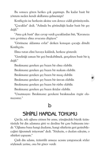 Bu sonucu gören herkes çok þaþýrmýþtý. Bu kadar basit bir
yöntem neden kendi akýllarýna gelmemiþti?
Konfüçyüs ise herkesin aksine son derece ciddi görünüyordu.
"Çocuklar" dedi. "Aslýnda bu göründüðü kadar basit bir þey
deðil."
"Ama çok basit" diye cevap verdi çocuklardan biri, "Kavanozu
ters çevirince elma avucuna düþüyor."
"Görünene aldanma evlat" derken konuþan çocuða döndü
Konfüçyüs.
Elma tutan elini havaya kaldýrdý, herkese gösterdi:
"Gerektiði zaman bir þeyi býrakabilmek, gerçekten basit bir iþ
deðil."
Býrakmanýz gereken þey bazen bir elma olabilir.
Býrakmanýz gereken þey bazen bir makam olabilir.
Býrakmanýz gereken þey bazen bir maaþ olabilir.
Býrakmanýz gereken þey bazen bir ünvan olabilir.
Býrakmanýz gereken þey bazen bir rütbe olabilir.
Býrakmanýz gereken þey bazen iktidar olabilir.
"Unutmayýn: Býrakmanýz gerekeni býrakmadan özgür olamazsýnýz."

b
SÝHÝRLÝ HARDAL TOHUMU
Çin'de, tek oðlunu yitiren bir anne, yüreðindeki büyük üzüntüsüyle bir din adamýna gitti ve derdine bir çare bulmasýný istedi: "Oðlumu bana hangi dualarýn, hangi sihirlerin geri getirebileceðini öðrenmek istiyorum" dedi. "Söyleyin, o dualarý edeyim, o
sihirleri yapayým."
Çinli din adamý, üzüntülü anneye acýsýný yatýþtaracak sözler
söylemek yerine, ona bir görev verdi:

67

 