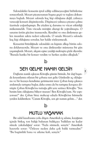 Salondakiler konserin iptal edilip edilmeyeceðini birbirlerine
soruyorlardý. Mozart piyanosunun baþýna geçti ve tuþlara dokunmaya baþladý. Mozart salonda kaç kiþi olduðunu deðil, yalnýzca
vereceði konseri düþünüyordu. Düþüncesi yalnýzca piyano çalma
üzerinde yoðunlaþmýþtý. Bu yüzden iç durumu ve vücut etkinliði
mükemmeldi. Tüm vücudu müziðin ahengi ile yoðrulmuþtu. O
sanatýn üstün gücüne inanýyordu. Kendini ve onu dinlemeye gelen insanlarý adeta tedavi ediyordu. O sýrada Mozart'a salonda
kaç kiþi olduðunu sorsalar, her halde söyleyemezdi.
Konserini bitirdiðinde salondaki on kiþinin alkýþý bütün salonu dolduruyordu. Mozart ve onu dinleyenler müstesna bir gün
yaþamýþlardý. Mozart, akþam eþine yazdýðý mektupta þöyle diyordu:
"Burada harika bir konser verdim ve herkes ayakta alkýþladý."

b
SEN GELME NAMIN GELSÝN
Daðlarýn namlý eþkýyasý Köroðlu günün birinde, bir dað baþýnda koyunlarýný otlatan bir çobana rast gelir. Günlerdir aç olduðunu ve bir kuzuyu kendisine getirmesini ister. Çoban karþý çýkýnca
aralarýnda tartýþma baþlar, daha sonra da bu tartýþma kavgaya dönüþür. Çoban Köroðlu'nu tuttuðu gibi yere serince Köroðlu: "Sen
benim kim olduðumu biliyor musun? Ben Köroðlu'yum. Ne yapýyorsun?" der. Çoban biraz mahcup edayla Köroðlu'nu hürmetle
yerden kaldýrýrken: "Caným Köroðlu, sen git namýn gelsin…" der.

b
MUTLU YAÞAMAK
Bir sahil kasabasýna yolu düþen Amerikalý iþ adamý, kayýðýnýn
içinde birkaç ton balýðý bulunan balýkçýya 'balýklarý ne kadar
sürede yakaladýðýný' sorar: "Fazla sürmedi, senyör." Amerikalý
hayretle sorar: “Öyleyse neden daha çok balýk tutmadýn?"
"Bu bugünlük bana ve aileme kafi, senyör."

7

 