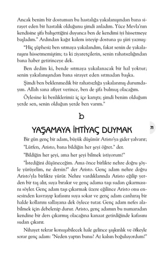 Ancak benim bir dostumun bu hastalýða yakalanýþýndan bana sirayet eden bir hastalýk olduðunu þimdi anladým. Yüce Mevla'nýn
kendisine þifa bahþettiðini duyunca ben de kendimi iyi hissetmeye
baþladým." Ardýndan kaðýt kalem isteyip dostuna þu þiiri yazmýþ:
“Hiç þüphesiz ben sýtmaya yakalandým, fakat senin de yakalanýþýný hissetmemiþtim; ta ki ziyaretçilerin, senin rahatsýzlýðýndan
bana haber getirinceye dek.
Ben dedim ki, bende sýtmaya yakalanacak bir hal yoktur;
senin yakalanýþýndan bana sirayet eden sýtmadan baþka.
Þimdi ben beklenmedik bir rahatsýzlýða yakalanmýþ durumdayým. Allah sana afiyet verince, ben de þifa bulmuþ olacaðým.
Öylesine ki benliklerimiz iç içe karýþtý; þimdi benim olduðum
yerde sen, senin olduðun yerde ben varým."

b
YAÞAMAYA ÝHTÝYAÇ DUYMAK
Bir gün genç bir adam, büyük düþünür Aristo'ya gider yalvarýr;
"Lütfen, Aristo, bana bildiðin her þeyi öðret." der.
"Bildiðin her þeyi, ama her þeyi bilmek istiyorum!"
"Ýstediðini düþüneceðim. Ama önce birlikte nehre doðru þöyle yürüyelim, ne dersin?" der Aristo. Genç adam nehre doðru
Aristo'yla birlikte yürür. Nehre vardýklarýnda Aristo eðilip yerden bir taþ alýr, suya býrakýr ve genç adama taþý sudan çýkarmasýný söyler. Genç adam taþý çýkarmak üzere eðilince Aristo onu ensesinden kavrayýp kafasýný suya sokar ve genç adam canhýraþ bir
halde kollarýný sallayana dek öylece tutar. Genç adam nefes alabilmek için debelenip durur. Aristo, genç adamýn bu numaradan
kendine bir ders çýkarmýþ olacaðýna kanaat getirdiðinde kafasýný
sudan çýkarýr.
Nihayet tekrar konuþabilecek hale gelince þaþkýnlýk ve öfkeyle
sorar genç adam: "Neden yaptýn bunu? Az kalsýn boðuluyordum!"

71

 