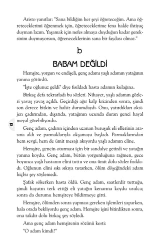 Aristo yanýtlar: "Sana bildiðim her þeyi öðreteceðim. Ama öðreteceklerimi öðrenmek için, öðreteceklerime fena halde ihtiyaç
duyman lazým. Yaþamak için nefes almaya duyduðun kadar gereksinim duymuyorsun, öðreneceklerinin sana bir faydasý olmaz."

b
BABAM DEÐÝLDÝ
Hemþire, yorgun ve endiþeli, genç adamý yaþlý adamýn yataðýnýn
yanýna götürdü.
"Ýþte oðlunuz geldi" diye fýsýldadý hasta adamýn kulaðýna.

72

Birkaç defa tekrarladý bu sözleri. Nihayet, yaþlý adamýn gözleri yavaþ yavaþ açýldý. Geçirdiði aðýr kalp krizinden sonra, þimdi
son derece bitkin ve halsiz durumdaydý. Onu, yatýrdýklarý oksijen çadýrýndan, dýþarýda, yataðýnýn ucunda duran genci hayal
meyal görebiliyordu.
Genç adam, çadýrýn içinden uzanan buruþuk eli ellerinin arasýna aldý ve parmaklarýyla okþamaya baþladý. Parmaklarýndan
hem sevgi, hem de ümit mesajý akýyordu yaþlý adamýn eline.
Hemþire, gencin oturmasý için bir sandalye getirdi ve yataðýn
yanýna koydu. Genç adam, bütün yorgunluðuna raðmen, gece
boyunca yaþlý hastanýn elini tuttu ve ona ümit dolu sözler fýsýldadý. Oðlunun elini sýký sýkýya tutarken, ölüm döþeðindeki adam
hiçbir þey söylemedi.
Þafak sökerken hasta öldü. Genç adam, saatlerdir tuttuðu,
þimdi hayatýn terk ettiði eli yataðýn kenarýna koydu usulca;
sonra da durumu hemþireye bildirmeye gitti.
Hemþire, ölümden sonra yapmasý gereken iþlemleri yaparken,
hala orada bekliyordu genç adam. Hemþire iþini bitirdikten sonra,
ona takdir dolu birkaç þey söyledi.
Ama genç adam hemþirenin sözünü kesti:
"O adam kimdi?"

 