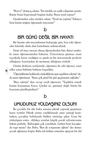 "Bravo!" demiþ iþ adamý. "En yürekli, en sadýk calýþaným sensin.
Kimse bunu baþaramadý bugüne kadar. Bunu nasýl yaptýn?"
Giysilerinden sular süzülen adam: "Nasýl mý yaptým? Yalnýzca
beni kimin ittiðini öðrenmek istiyorum!"

b
BÝR GÜNÜ DEÐÝL BÝR HAYATI
Bir lisenin eski mezunlarýnýn buluþtuðu gün, bazý eski öðrenciler kürsüde okula dair hatýralarýný anlatýyorlardý.
Yirmi yýl önce mezun olmuþ öðrencilerden biri, ikinci sýnýftaki sanat öðretmeninden bahsetti. Üniversiteye gitmeye onun
teþvikiyle karar verdiðini ve þimdi iyi bir üniversitede profesör
olduðunu, hayatýndan da memnun olduðunu söyledi.
74

Günün ilerleyen saatlerinde, öðretmen ile eski öðrenci, uzun
yýllar sonra birbirini bulmayý baþardýlar.
"Öðrettiklerim hakkýnda söylediklerin için teþekkür ederim" dedi sanat öðretmeni. "Bana çok güzel bir gün geçirmemi saðladýn."
"Rica ederim" diye cevap verdi öðrencisi. "Teþekkür etmek
benim boynumun borcu. Çünkü siz, günümü deðil, bütün bir
hayatýmý güzelleþtirdiniz!"

b
UMUDUNUZ YOLDAÞINIZ OLSUN!
Ýki çocuklu bir aile hafta sonunu piknik yaparak geçirmeye
karar verirler. Piknik yerine vardýklarýnda anne yemeði hazýrlarken, çocuklar babalarýyla birlikte yürüyüþe çýkar. Uzun bir
yürüyüþten sonra oldukça yorulan küçük çocuk yalvarýrcasýna
bakan gözlerle, 'Babacýðým çok yoruldum. Lütfen beni kucaðýnda taþýr mýsýn?' der. Baba; 'Ben de yorgunum oðlum'' der demez
çocuk aðlamaya baþlar. Baba tek kelime etmeden aðaçtan bir dal

 