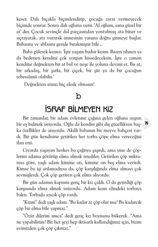 keser. Dalý býçakla biçimlendirip, çocuða zarar vermeyecek
biçimde yontar. Sonra dalý oðluna verir. 'Al oðlum, sana güzel bir
at' der. Çocuk sevinçle dal parçasýndan yontulmuþ ata biner ve
sýçrayarak, ata vurarak annesinin yanýna doðru gitmeye baþlar.
Babasýný ve ablasýný geride býrakmýþtýr bile...
Baba gülerek kýzýna: 'Ýþte yaþam budur kýzým. Bazen zihnen ya
da bedenen kendini çok yorgun hissedeceksin. Ýþte o zaman
kendine deðnekten bir at bul ve neþe ile yoluna devam et. Bu at,
bir arkadaþ, bir þarký, bir çiçek, bir þiir ya da bir çocuðun
tebessümü olabilir.'
Deðnekten atýnýz hiç eksik olmasýn!

b
ÝSRAF BÝLMEYEN KIZ
Bir zamanlar, bir adam evlenme çaðýna gelen oðluna uygun
bir eþ bulmak istiyordu. Oðlu da kendisi gibi dýþ güzellikten baþka özellikler de arýyordu. Akýllý babanýn bir meyve bahçesi vardý. Bir gün kendisine getirilen her torba çöpe elma vereceðini
ilan etti.
Civarda yaþayan herkes bu çaðrýya þaþýrdý, ama yine de çöplerini adama götürüp elma almak istediler. Getirilen çöp miktarýna göre, yaþlý adam kimine on, kimine on beþ elma verirdi.
Kimse bu iþi anlamadýysa da, çöp karþýlýðýnda elma almayý çok
sevmiþlerdi. Çok çöp getiren çok elma alýyordu.
Bir gün adamýn kapýsýný genç bir kýz çaldý. O da getirdiði çöp
karþýsýnda elma almak istiyordu. Adam kýzýn elindeki torbaya
baktý. Torbada azýcýk çöp vardý.
"Kýzým" dedi yaþlý adam. "Bu kadar az çöp olur mu? Bu kadarcýk
çöp bir elma bile yapmaz."
"Özür dilerim amca" dedi genç kýz boynunu bükerek. "Ama
ne yapabilirim? Biz her þeyi hep iktisatlý kullandýðýmýz için, bizim
evimizden çok çöp çýkmaz."

75

 