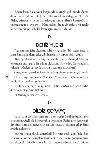 Adam kýzýn bu cevabý karþýsýnda sevinçle gülümsedi. Sonra
da onun nerede oturduðunu, babasýnýn kim olduðunu öðrendi.
Birkaç gün sonra da bu iktisatlý ve tutumlu ailenin kýzýný oðluna
istemek için o eve gitti. Hem adam, hem de oðlu israf nedir
bilmeyen bir gelin bulduklarý için mutlu oldular.

b
DENÝZ YILDIZI
Yazý yazmak için okyanus sahillerine giden bir yazar, sabaha
karþý kumsalda dans eder gibi hareketler yapan birini görür.
Biraz yaklaþýnca, bu kiþinin sahile vuran denizyýldýzlarýný,
okyanusa atan genç bir adam olduðunu fark eder. Genç adama
yaklaþýr: Neden denizyýldýzlarýný okyanusa atýyorsun?
Genç adam yanýtlar; Birazdan güneþ yükselip, sular çekilecek.
76

Onlarý suya atmazsam ölecekler. Yazar sorar; Kilometrelerce
sahil, binlerce denizyýldýzý var.
Ne fark eder ki? Genç adam eðilir, yerden bir denizyýldýzý
daha alýr, okyanusa fýrlatýr.
- Onun için fark etti ama...

b
DÝLSÝZ ÇORAPÇI
Vapurdaki yolcular kapýnýn sýk sýk açýlýp örtülmesinden hoþlanmazlar. Özellikle kapýya yakýn oturanlar. Serin hava içeriye girip biraz ýsýnmak, nefeslerin ýsýttýðý havaysa dýþarýya çýkýp biraz
serinlemek ister.
Ýþte bu sýrada elinde çoraplarla bir genç girdi içeri. Yolculara
az sonra elindeki çoraplarý tanýtacak. Ucuz ve iyi çoraplar bunlar, diyecek. Ýki çift alana bir çift hediye edecek henüz kimse

 
