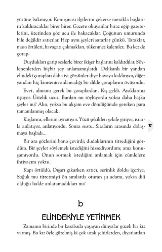 yüzüne bakmýyor. Konuþmasý ilgilerini çekerse merakla baþlarýný kaldýracaklar birer birer. Gazete okuyanlar biraz eðip gazetelerini, üzerinden göz ucu ile bakacaklar. Çoðunun umurunda
bile deðildir satýcýlar. Hep ayný þeyleri satarlar çünkü. Taraklar,
masa örtüleri, havagazý çakmaklarý, tükenmez kalemler.. Bu kez de
çorap.
Duyduklarý garip seslerle birer ikiþer baþlarýný kaldýrdýlar. Söylenenlerden hiçbir þey anlamamýþlardý. Delikanlý bir yandan
elindeki çoraplarý daha iyi görsünler diye havaya kaldýrýyor, diðer
yandan hiç kimsenin anlamadýðý bir dilde çoraplarýný övüyordu.
Evet, almanýz gerek bu çoraplardan. Kýþ geldi. Ayaklarýnýz
üþüyor. Üstelik ucuz. Bunlarý mý söylüyordu yoksa daha baþka
þeyler mi? Alýn, yoksa bu akþam eve döndüðümde gereken para
tamamlanmýþ olacak.
Kaþlarýný, ellerini oynatýyor. Yüzü þekilden þekile giriyor, ýsrarla anlatýyor, anlatýyordu. Sonra sustu. Sýralarýn arasýnda dolaþmaya baþladý...
Bir ara gözlerini bana çevirdi; dudaklarýnýn titrediðini gördüm. Bir þeyler söylemek istediðini hissediyordum; ama konuþamýyordu. Onun sormak istediðini anlamak için cümlelere
ihtiyacým yoktu.
Kapý örtüldü. Dýþarý çýkarken satýcý, serinlik doldu içeriye.
Soðuk mu titretmiþti ön sýralarda oturan þu adamý, yoksa dili
olduðu halde anlatamadýklarý mý?

b
ELÝNDEKÝYLE YETÝNMEK
Zamanýn birinde bir kasabada yaþayan dünyalar güzeli bir kýz
varmýþ. Bu kýz öyle güzelmiþ ki çok uzak þehirlerden, diyarlardan

77

 