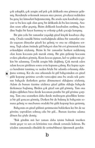çok yakýþýklý, çok zengin asil pek çok delikanlý onu görmeye gelirmiþ. Kendisiyle evlenmek isteyen nice prensi, þövalyeyi reddeden
bu genç kýz kimseleri beðenmezmiþ. Bu arada ayný kasabada yaþayan ve bu kýza aþýk olan genç bir delikanlý da bu kýzý istemiþ. Aradan uzun yýllar geçmiþ. Bizim delikanlý kasabadan ayrýlmýþ, kendine baþka bir hayat kurmuþ ve evlenip çoluk çocuða karýþmýþ.

78

Bir gün yolu bir zamanlar yaþadýðý güzel küçük kasabaya düþmüþ. Orada tanýdýk birine rastladýðýnda aklýna bir zamanlar orada yaþayan dünyalar güzeli kýz gelmiþ ve ona ne olduðunu sormuþ. Yaþlý adam önünde gül bahçesi olan bir evi göstererek kýzýn
evlendiðini söylemiþ. Bizim ki bir zamanlar herkesi reddetmiþ
olan kýzýn kocasýný pek merak etmiþ. Bir gün gizlenip kocasýný
evden çýkarken görmüþ. Kýzýn kocasý þiþman, kel ve çirkin mi çirkin bir adammýþ. Üstelik zengin bile deðilmiþ. Çok merak eden
adam kocasý gittikten sonra evin kapýsýný çalmýþ. Kýz kapýyý açýnca kendisini tanýtmýþ ve neden böyle bir adamla evlenmiþ olduðunu sormuþ. Kýz da ona arkasýnda ki gül bahçesinden en güzel
gülü koparýp getirirse cevabý vereceðini ama bu arada tek þartýnýn bahçede ilerlerken geriye dönmemesi olduðunu söylemiþ.
Adam da bunun üzerine yüzlerce güzel gülün olduðu bahçede
ilerlemeye baþlamýþ. Birden çok güzel sarý gül görmüþ. Tam ona
doðru eðilirken biraz ilerde kocaman pembe bir gül gözüne çarpmýþ. Tam ona uzanýrken daha ilerde muhteþem güzellikte kýrmýzý bir gül goncasý görmüþ. Derken bir de bakmýþ ki bahçenin sonuna gelmiþ ve mecburen oradaki bir gülü koparýp kýza getirmiþ.
Bahçenin en güzel gülünü getirmesini beklerken kýz bir de ne
görsün; yapraklarý solmuþ cýlýz bir gül... Bunun üzerine adama
dönen kýz þöyle demiþ;
"Bak gördün mü her zaman daha iyisini bulmak isterken
ömür geçer ve sen en kötüsüne razý olmak zorunda kalýrsýn. Bu
yüzden zamanýnda elindeki ile yetinebilmeyi öðrenmek gerekir.

b

 