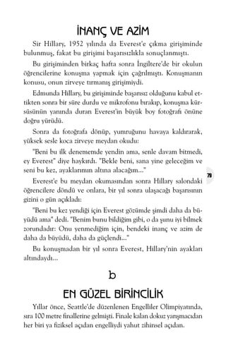 ÝNANÇ VE AZÝM
Sir Hillary, 1952 yýlýnda da Everest'e çýkma giriþiminde
bulunmuþ, fakat bu giriþimi baþarýsýzlýkla sonuçlanmýþtý.
Bu giriþiminden birkaç hafta sonra Ýngiltere'de bir okulun
öðrencilerine konuþma yapmak için çaðrýlmýþtý. Konuþmanýn
konusu, onun zirveye týrmanýþ giriþimiydi.
Edmunda Hillary, bu giriþiminde baþarýsýz olduðunu kabul ettikten sonra bir süre durdu ve mikrofonu býrakýp, konuþma kürsüsünün yanýnda duran Everest'in büyük boy fotoðrafý önüne
doðru yürüdü.
Sonra da fotoðrafa dönüp, yumruðunu havaya kaldýrarak,
yüksek sesle koca zirveye meydan okudu:
"Beni bu ilk denememde yendin ama, senle davam bitmedi,
ey Everest" diye haykýrdý. "Bekle beni, sana yine geleceðim ve
seni bu kez, ayaklarýmýn altýna alacaðým..."
Everest'e bu meydan okumasýndan sonra Hillary salondaki
öðrencilere döndü ve onlara, bir yýl sonra ulaþacaðý baþarýsýnýn
gizini o gün açýkladý:
"Beni bu kez yendiði için Everest gözümde þimdi daha da büyüdü ama" dedi. "Benim bunu bildiðim gibi, o da þunu iyi bilmek
zorundadýr: Onu yenmediðim için, bendeki inanç ve azim de
daha da büyüdü, daha da güçlendi..."
Bu konuþmadan bir yýl sonra Everest, Hillary'nin ayaklarý
altýndaydý...

b
EN GÜZEL BÝRÝNCÝLÝK
Yýllar önce, Seattle'de düzenlenen Engelliler Olimpiyatýnda,
sýra 100 metre finallerine gelmiþti. Finale kalan dokuz yarýþmacýdan
her biri ya fiziksel açýdan engelliydi yahut zihinsel açýdan.

79

 