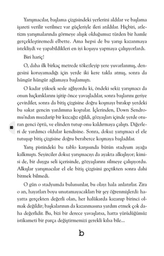 Yarýþmacýlar, baþlama çizgisindeki yerlerini aldýlar ve baþlama
iþareti verilir verilmez var güçleriyle ileri atýldýlar. Hiçbiri, atletizm yarýþmalarýnda görmeye alýþýk olduðumuz türden bir hamle
gerçekleþtiremedi elbette. Ama hepsi de bu yarýþý kazanmaya
istekliydi ve yapabildikleri en iyi koþuyu yapmaya çalýþýyorlardý.
Biri hariç!
O, daha ilk birkaç metrede tökezleyip yere yuvarlanmýþ, dengesini koruyamadýðý için yerde iki kere takla atmýþ, sonra da
hüngür hüngür aðlamaya baþlamýþtý.

80

O kadar yüksek sesle aðlýyordu ki, öndeki sekiz yarýþmacý da
onun hýçkýrýklarýný iþitip önce yavaþladýlar, sonra baþlarýný geriye
çevirdiler, sonra da bitiþ çizgisine doðru koþmayý býrakýp yerdeki
bu sakat gencin yardýmýna koþtular. Ýçlerinden, Down Sendromu'ndan muzdarip bir kýzcaðýz eðildi, gözyaþlarý içinde yerde oturan genci öptü, ve elinden tutup onu kaldýrmaya çalýþtý. Diðerleri de yardýmcý oldular kendisine. Sonra, dokuz yarýþmacý el ele
tutuþup bitiþ çizgisine doðru beraberce koþmaya baþladýlar.
Yarýþ pistindeki bu tablo karþýsýnda bütün stadyum ayaða
kalkmýþtý. Seyirciler dokuz yarýþmacýyý da ayakta alkýþlýyor; kimisi de, bir duygu seli içerisinde, gözyaþlarýný silmeye çalýþýyordu.
Alkýþlar yarýþmacýlar el ele bitiþ çizgisini geçtikten sonra dahi
bitmek bilmedi.
O gün o stadyumda bulununlar, bu olayý hala anlatýrlar. Zira
o an, hayatlarý boyu unutamayacaklarý bir þey öðrenmiþlerdi: hayatta gerçekten deðerli olan, her halükarda kazanýp birinci olmak deðildir; baþkalarýnýn da kazanmasýna yardým etmek çok daha deðerlidir. Bu, bizi bir derece yavaþlatsa, hatta yürüdüðümüz
istikameti bir parça deðiþtirmemizi gerekli kýlsa bile...

b

 