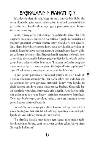 BAÞKALARININ RAHATI ÝÇÝN
Eski devirlerden birinde, bilge bir kral, sarayda büyük bir davetin olduðu bir gün, saraya gelen yolun üzerine kocaman bir kaya koydurmuþ, kendisi de sarayýn geniþ pencerelerinden birinin
kenarýna oturmuþtu.
Güneþ yavaþ yavaþ yükselmeye baþladýðýnda, davetliler yola
düþmeye baþlamýþtý. En zengin tüccarlar, en güçlü kervancýlar, en
meþhur sanatçýlar, civarda oturan saray görevlileri, sair davetliler... Hepsi birer ikiþer saraya doðru yola koyuldular ve yolun ortasýnda koca bir kaya parçasý görünce de mecburen kayayý dolaþýp yollarýna devam ettiler. Birçoðu kendi kendine söylendi, kendi kendine söylenmekle kalmayýp güvendiði dostlarýyla da bu kayanýn lafýný edenler oldu. Ýçlerinde, "Halktan bu kadar vergi alýnýyor ama þu iþe bak sarayýn yolu bile doðru dürüst yapýlmýyor. "
diye yüksek sesle konuþmaya cesaret edenler bile vardý.
O gün þehrin pazarýna sýrtýnda mal getirmekte olan köylü de
o yolun yolcularý arasýndaydý. Her hafta þehre mal indirdiði yolda kocaman bir kaya görünce, sýrtýndaki küfeyi yere koydu, iki
eliyle kayaya sarýldý ve ýkýna sýkýla itmeye baþladý. Kaya öyle biriki hamleyle yerinden oynayacak gibi deðildi. Ama köylü, gelenin gidenin rahatý için kayayý yerinden oynatmaya kararlýydý.
Öyle etti, böyle yaptý, yoruldu, terledi, ama en sonunda kayayý
yolun kenarýna itmeyi baþardý.
Sonra küfesini almaya yöneldi ki, kayanýn eski yerinde bir kesenin durduðunu fark etti. Merakla keseyi açtý. Kese altýn doluydu.
Ýçinde de kral adýna yazýlmýþ bir not vardý:
"Bu altýnlar, baþkalarýnýn rahatý için kendi rahatýndan fedakarlýk edebilen birine, yani bu kayayý yoldan çeken kiþiye aittir.
Güle güle kullansýn"

b

81

 