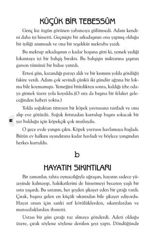 KÜÇÜK BÝR TEBESSÜM
Genç kýz üzgün görünen yabancýya gülümsedi. Adam kendini daha iyi hissetti. Geçmiþte bir arkadaþýnýn ona yapmýþ olduðu
bir iyiliði anýmsadý ve ona bir teþekkür mektubu yazdý.
Bu mektup arkadaþýnýn o kadar hoþuna gitti ki, yemek yediði
lokantaya iyi bir bahþiþ býraktý. Bu bahþiþin miktarýna þaþýran
garson tümünü bir bahse yatýrdý.
Ertesi gün, kazandýðý parayý aldý ve bir kýsmýný yolda gördüðü
fakire verdi. Adam çok sevindi çünkü iki gündür aðzýna bir lokma bile koymamýþtý. Yemeðini bitirdikten sonra, kaldýðý izbe odaya gitmek üzere yola koyuldu.(O sýra da baþýna bir felaket geleceðinden haberi yoktu.)

82

Yolda soðuktan titreyen bir köpek yavrusuna rastladý ve onu
alýp eve götürdü. Soðuk fýrtýnadan kurtulup baþýný sokacak bir
yer bulduðu için köpekçik çok mutluydu.
O gece evde yangýn çýktý. Köpek yavrusu havlamaya baþladý.
Bütün ev halkýný uyandýrana kadar havladý ve böylece yangýndan
herkes kurtuldu.

b
HAYATIN SIKINTILARI
Bir zamanlar, tahta oymacýlýðýyla uðraþan, hayatýn sadece yüzeyinde kalmayýp, hakikatlerini de hissetmeyi beceren yaþlý bir
usta yaþardý. Bu ustanýn, her þeyden þikayet eden bir çýraðý vardý.
Çýrak, baþýna gelen en küçük sýkýntýdan bile þikayet ediyordu.
Hayat onun için sanki sýrf kötülüklerden, sýkýntýlardan ve
mutsuzluklardan ibaretti.
Ustasý bir gün çýraðý tuz almaya gönderdi. Adeti olduðu
üzere, çýrak söylene söylene denilen þeyi yaptý. Döndüðünde

 