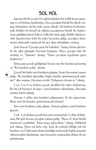 SOL KOL
Japonya'da bir çocuk 10 yaþlarýndayken bir trafik kazasý geçirmiþ ve sol kolunu kaybetmiþ. Oysa çocuðun büyük bir ideali varmýþ, büyüyünce iyi bir judo ustasý olmak. Sol kolunu kaybetmesiyle birlikte bu hayali de yýkýlan çocuðunun büyük bir depresyona girdiðini gören babasý, belki bir ümit ýþýðý olabilir düþüncesiyle Japonya'nýn ünlü bir judo hocasýna gidip, çocuðun durumunu anlatarak yapýlacak bir þey olup olmadýðýný sormuþ.
Judo hocasý "Çocuðu getir bir bakalým." demiþ. Ertesi gün baba ile oðul çýkmýþlar hocanýn karþýsýna. Hoca çocuðu öyle bir
süzmüþ ve "Tamam." demiþ. "Yarýn çocuðun eþyalarýný getir
baþlýyoruz."
Ertesi gün çocuk geldiðinde hocasý ona bir hareket göstermiþ
ve "Bu harekete çalýþ." demiþ.
84

Çocuk bir hafta ayný hareketi çalýþmýþ. Sonra hocasýnýn yanýna
gidip, "Bu hareketi öðrendim, baþka hareket göstermeyecek misiniz?" diye sormuþ. Hocanýn cevabý "Çalýþmaya devam et." olmuþ.
2 ay, 3 ay, 6 ay derken çocuk okuldaki bir yýlýný doldurmuþ.
Bu bir yýl boyunca da hep o ayný hareketi tekrarlamýþ. Hocanýn
yanýna tekrar gitmiþ.
Hocam 1 yýldýr ayný hareketi çalýþýyorum. Ýyi de yapýyorum.
Bana yeni bir hareket göstermeyecek misiniz?
Sen ayný harekete çalýþ oðlum. Zamaný gelince yeni harekete
geçeriz.
2 yýl, 3 yýl derken çocuk hocanýn nezaretinde 5 yýlýný doldurmuþ. Bir gün hocasý çocuðun yanýna gelip, "Hazýr ol. Seni büyük
turnuvaya yazdýrdým. Yarýn maça çýkacaksýn." demiþ. Delikanlý
þok olmuþ. Hem sol kolu yok, hem de judoda bildiði tek bir
hareket var. Ünlü judocularýn katýldýðý turnuvada hiçbir þansýnýn
olmayacaðýný düþünmüþ; ama hocasýna saygýsýndan dolayý da ses
çýkarmamýþ.

 