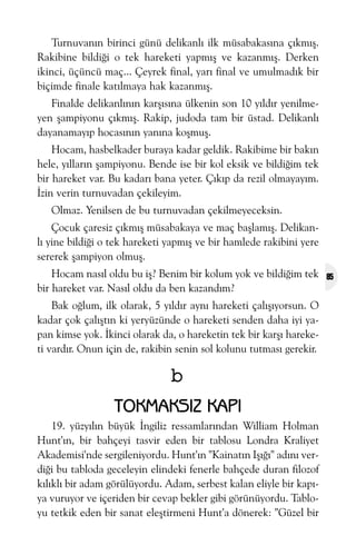 Turnuvanýn birinci günü delikanlý ilk müsabakasýna çýkmýþ.
Rakibine bildiði o tek hareketi yapmýþ ve kazanmýþ. Derken
ikinci, üçüncü maç... Çeyrek final, yarý final ve umulmadýk bir
biçimde finale katýlmaya hak kazanmýþ.
Finalde delikanlýnýn karþýsýna ülkenin son 10 yýldýr yenilmeyen þampiyonu çýkmýþ. Rakip, judoda tam bir üstad. Delikanlý
dayanamayýp hocasýnýn yanýna koþmuþ.
Hocam, hasbelkader buraya kadar geldik. Rakibime bir bakýn
hele, yýllarýn þampiyonu. Bende ise bir kol eksik ve bildiðim tek
bir hareket var. Bu kadarý bana yeter. Çýkýp da rezil olmayayým.
Ýzin verin turnuvadan çekileyim.
Olmaz. Yenilsen de bu turnuvadan çekilmeyeceksin.
Çocuk çaresiz çýkmýþ müsabakaya ve maç baþlamýþ. Delikanlý yine bildiði o tek hareketi yapmýþ ve bir hamlede rakibini yere
sererek þampiyon olmuþ.
Hocam nasýl oldu bu iþ? Benim bir kolum yok ve bildiðim tek
bir hareket var. Nasýl oldu da ben kazandým?
Bak oðlum, ilk olarak, 5 yýldýr ayný hareketi çalýþýyorsun. O
kadar çok çalýþtýn ki yeryüzünde o hareketi senden daha iyi yapan kimse yok. Ýkinci olarak da, o hareketin tek bir karþý hareketi vardýr. Onun için de, rakibin senin sol kolunu tutmasý gerekir.

b
TOKMAKSIZ KAPI
19. yüzyýlýn büyük Ýngiliz ressamlarýndan William Holman
Hunt'ýn, bir bahçeyi tasvir eden bir tablosu Londra Kraliyet
Akademisi'nde sergileniyordu. Hunt'ýn "Kainatýn Iþýðý" adýný verdiði bu tabloda geceleyin elindeki fenerle bahçede duran filozof
kýlýklý bir adam görülüyordu. Adam, serbest kalan eliyle bir kapýya vuruyor ve içeriden bir cevap bekler gibi görünüyordu. Tabloyu tetkik eden bir sanat eleþtirmeni Hunt'a dönerek: "Güzel bir

85

 