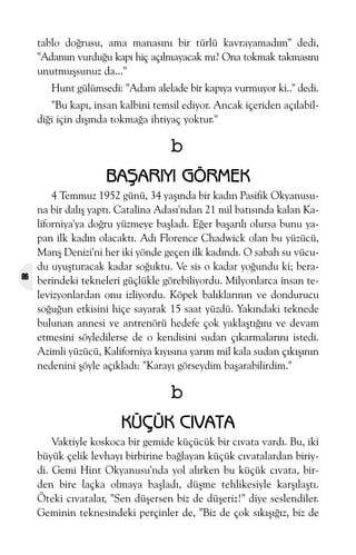 tablo doðrusu, ama manasýný bir türlü kavrayamadým" dedi,
"Adamýn vurduðu kapý hiç açýlmayacak mý? Ona tokmak takmasýný
unutmuþsunuz da..."
Hunt gülümsedi: "Adam alelade bir kapýya vurmuyor ki.." dedi.
"Bu kapý, insan kalbini temsil ediyor. Ancak içeriden açýlabildiði için dýþýnda tokmaða ihtiyaç yoktur."

b
BAÞARIYI GÖRMEK

86

4 Temmuz 1952 günü, 34 yaþýnda bir kadýn Pasifik Okyanusuna bir dalýþ yaptý. Catalina Adasý'ndan 21 mil batýsýnda kalan Kaliforniya'ya doðru yüzmeye baþladý. Eðer baþarýlý olursa bunu yapan ilk kadýn olacaktý. Adý Florence Chadwick olan bu yüzücü,
Manþ Denizi'ni her iki yönde geçen ilk kadýndý. O sabah su vücudu uyuþturacak kadar soðuktu. Ve sis o kadar yoðundu ki; beraberindeki tekneleri güçlükle görebiliyordu. Milyonlarca insan televizyonlardan onu izliyordu. Köpek balýklarýnýn ve dondurucu
soðuðun etkisini hiçe sayarak 15 saat yüzdü. Yakýndaki teknede
bulunan annesi ve antrenörü hedefe çok yaklaþtýðýný ve devam
etmesini söyledilerse de o kendisini sudan çýkarmalarýný istedi.
Azimli yüzücü, Kaliforniya kýyýsýna yarým mil kala sudan çýkýþýnýn
nedenini þöyle açýkladý: "Karayý görseydim baþarabilirdim."

b
KÜÇÜK CIVATA
Vaktiyle koskoca bir gemide küçücük bir cývata vardý. Bu, iki
büyük çelik levhayý birbirine baðlayan küçük cývatalardan biriydi. Gemi Hint Okyanusu'nda yol alýrken bu küçük cývata, birden bire laçka olmaya baþladý, düþme tehlikesiyle karþýlaþtý.
Öteki cývatalar, "Sen düþersen biz de düþeriz!" diye seslendiler.
Geminin teknesindeki perçinler de, "Biz de çok sýkýþýðýz, biz de

 