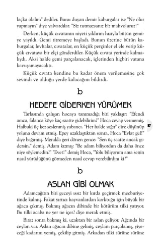 laçka olalým" dediler. Bunu duyan demir kaburgalar ise "Ne olur
yapmayýn" diye yalvardýlar. "Siz tutmazsanýz biz mahvoluruz!"
Derken, küçük cývatanýn niyeti yýldýrým hýzýyla bütün gemiye yayýldý. Gemi titremeye baþladý. Bunun üzerine bütün kaburgalar, levhalar, cývatalar, en küçük perçinler el ele verip küçük cývataya bir elçi gönderdiler. Küçük cývata yerinde kalmalýydý. Aksi halde gemi parçalanacak, içlerinden hiçbiri vatana
kavuþamayacaktý.
Küçük cývata kendine bu kadar önem verilemesine çok
sevindi ve olduðu yerde kalacaðýný bildirdi.

b
HEDEFE GÝDERKEN YÜRÜMEK
Tarlasýnda çalýþan hocaya tanýmadýðý biri yaklaþýr: "Efendi
amca, falanca köye kaç saatte gidebilirim?" Hoca cevap vermemiþ.
Halbuki üç kez seslenmiþ yabancý. "Her halde saðýr" diye düþünüp
yoluna devam etmiþ. Epey uzaklaþtýktan sonra, Hoca "Evlat gel!"
diye baðýrmýþ. Merakla geri dönen gence: "Sen üç saatte ancak gidersin." demiþ. Adam kýzmýþ: "Be adam biliyordun da daha önce
niye söylemedin?" "Evet!" demiþ Hoca, "Yolu biliyorum ama senin
nasýl yürüdüðünü görmeden nasýl cevap verebilirdim ki?"

b
ASLAN GÝBÝ OLMAK
Adamcaðýzýn biri geceyi ýssýz bir kýrda geçirmek mecburiyetinde kalmýþ. Fakat yýrtýcý hayvanlardan korktuðu için büyük bir
aðaca çýkmýþ. Bakmýþ aðacýn dibinde bir kötürüm tilki yatýyor.
Bu tilki acaba ne yer ne içer? diye merak etmiþ.
Biraz sonra bakmýþ ki, uzaktan bir aslan geliyor. Aðzýnda bir
ceylan var. Aslan aðacýn dibine gelmiþ, ceylaný parçalamýþ, yiyeceði kadarýný yemiþ, çekilip gitmiþ. Arkadan tilki sürüne sürüne

87

 