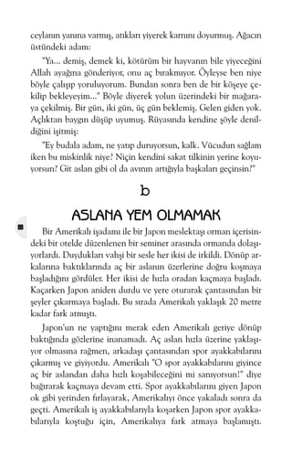 ceylanýn yanýna varmýþ, atýklarý yiyerek karnýný doyurmuþ. Aðacýn
üstündeki adam:
"Ya... demiþ, demek ki, kötürüm bir hayvanýn bile yiyeceðini
Allah ayaðýna gönderiyor, onu aç býrakmýyor. Öyleyse ben niye
böyle çalýþýp yoruluyorum. Bundan sonra ben de bir köþeye çekilip bekleyeyim..." Böyle diyerek yolun üzerindeki bir maðaraya çekilmiþ. Bir gün, iki gün, üç gün beklemiþ. Gelen giden yok.
Açlýktan baygýn düþüp uyumuþ. Rüyasýnda kendine þöyle denildiðini iþitmiþ:
"Ey budala adam, ne yatýp duruyorsun, kalk. Vücudun saðlam
iken bu miskinlik niye? Niçin kendini sakat tilkinin yerine koyuyorsun? Git aslan gibi ol da avýnýn artýðýyla baþkalarý geçinsin?"

b
88

ASLANA YEM OLMAMAK
Bir Amerikalý iþadamý ile bir Japon meslektaþý orman içerisindeki bir otelde düzenlenen bir seminer arasýnda ormanda dolaþýyorlardý. Duyduklarý vahþi bir sesle her ikisi de irkildi. Dönüp arkalarýna baktýklarýnda aç bir aslanýn üzerlerine doðru koþmaya
baþladýðýný gördüler. Her ikisi de hýzla oradan kaçmaya baþladý.
Kaçarken Japon aniden durdu ve yere oturarak çantasýndan bir
þeyler çýkarmaya baþladý. Bu sýrada Amerikalý yaklaþýk 20 metre
kadar fark atmýþtý.
Japon'un ne yaptýðýný merak eden Amerikalý geriye dönüp
baktýðýnda gözlerine inanamadý. Aç aslan hýzla üzerine yaklaþýyor olmasýna raðmen, arkadaþý çantasýndan spor ayakkabýlarýný
çýkarmýþ ve giyiyordu. Amerikalý "O spor ayakkabýlarýný giyince
aç bir aslandan daha hýzlý koþabileceðini mi sanýyorsun!" diye
baðýrarak kaçmaya devam etti. Spor ayakkabýlarýný giyen Japon
ok gibi yerinden fýrlayarak, Amerikalýyý önce yakaladý sonra da
geçti. Amerikalý iþ ayakkabýlarýyla koþarken Japon spor ayakkabýlarýyla koþtuðu için, Amerikalýya fark atmaya baþlamýþtý.

 