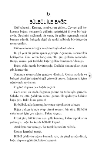 b
BÜLBÜL ÝLE BAÐCI
Gül bahçesi... Kýrmýzý, pembe, sarý güller... Çevreyi gül kokusuna boðan, rengarenk güllerin yetiþtiricisi ihtiyar bir baðcýydý. Geçimini saðlamak bir yana, bir gülün açmasýyla sanki
bayram ederdi. Bahçede deðil de sanki kalbinde büyütüyordu
tomurcuklarý.
Gül mevsiminde baðcý kendisini kaybederdi adeta.
Bu yýl yeni bir gülün aþýsýný yapmýþtý. Açýlmasýný sabýrsýzlýkla
bekliyordu. Onu veren bahçývan, "Bu gül, güllerin sultanýdýr.
Rengi, kokusu çok farklýdýr. Diðer güllere benzemez." demiþti.
Baðcý, gülü özenle büyütüyordu. Daldaki tomurcuklarý gözü
gibi koruyordu.
Sonunda tomurcuklar goncaya dönüþtü. Gonca patladý ve
bahçeyi güzelliðe boðan bir gül çýkýverdi ortaya. Baðcýnýn içi içine
sýðmýyordu sevinçten.
O günü akþama dek baðda geçirdi.
Gece uzadý da uzadý. Baðcýnýn gözüne bir türlü uyku girmedi.
Sabahý zor etti. Þafaktan sonra, günün ilk ýþýklarýyla birlikte
baða gitti. Baktý ki ne görsün!
Bir bülbül, güle konmuþ, hoyratça yapraklarýný yoluyor.
Baðcý dehþet içinde olup biteni seyretti bir süre. Bülbülü
yakalamak için çok uðraþtý. Fakat kaçýrdý.
Ertesi gün, bülbül yine ayný güle konmuþ, kalan yapraklarýný
yolmuþtu. Baðcý bu kez de bülbülü kaçýrdý.
Artýk kararýný vermiþti. Bir tuzak kuracaktý bülbüle.
Ustaca hazýrladý tuzaðý.
Bülbül geldi yine aðaca konmak için, bir güzel tuzaða düþtü,
baðcý alýp eve götürdü, kafese hapsetti.

9

 