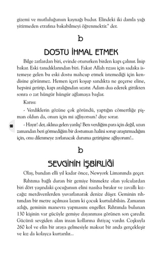 gizemi ve mutluluðunun kaynaðý budur. Elindeki iki damla yaðý
yitirmeden etrafýna bakabilmeyi öðrenmektir." der.

b
DOSTU ÝHMAL ETMEK
Bilge zatlardan biri, evinde otururken birden kapý çalýnýr. Ýnip
bakar. Eski tanýdýklarýndan biri. Fakat Allah rýzasý için sadaka istemeye gelen bu eski dostu mahcup etmek istemediði için kendisine görünmez. Hemen içeri koþup sandýkta ne geçerse eline,
hepsini getirip, kapý aralýðýndan uzatýr. Adam dua ederek gittikten
sonra o zat hüngür hüngür aðlamaya baþlar.
Karýsý:
- Verdiklerin gözüne çok göründü, yaptýðýn cömertliðe piþman oldun da, onun için mi aðlýyorsun? diye sorar.
90

- Hayýr! der, aklýna gelen yanlýþ! Ben verdiðim para için deðil, uzun
zamandan beri görmediðim bir dostumun halini sorup araþtýrmadýðým
için, onu dilenmeye zorlanacak duruma getiriþime aðlýyorum!..

b
SEVGÝNÝN ÝÞBÝRLÝÐÝ
Olay, bundan elli yýl kadar önce, Newyork Limanýnda geçer.
Rýhtýma baðlý duran bir gemiye binmekte olan yolculardan
biri dört yaþýndaki çocuðunun elini nasýlsa býrakýr ve zavallý kýzcaðýz merdivenlerden yuvarlanarak denize düþer. Geminin rýhtýmdan bir metre açýlmasý lazým ki çocuk kurtulabilsin. Zamanýn
azlýðý, geminin manevra yapmasýný engeller. Rýhtýmda bulunan
130 kiþinin var gücüyle gemiye dayanmasý görünen son çaredir.
Gücünü sevgiden alan insan kollarýna ihtiyaç vardýr. Coþkuyla
260 kol ve elin bir araya gelmesiyle maksat bir anda gerçekleþir
ve kýz da kolayca kurtarýlýr...

 