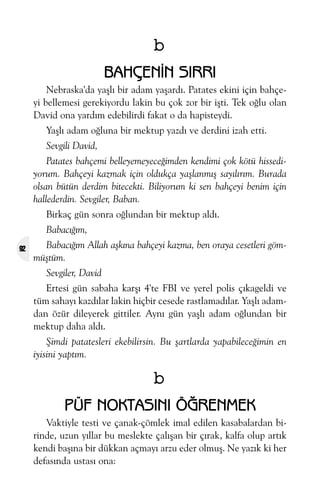 b
BAHÇENÝN SIRRI
Nebraska'da yaþlý bir adam yaþardý. Patates ekini için bahçeyi bellemesi gerekiyordu lakin bu çok zor bir iþti. Tek oðlu olan
David ona yardým edebilirdi fakat o da hapisteydi.
Yaþlý adam oðluna bir mektup yazdý ve derdini izah etti.
Sevgili David,
Patates bahçemi belleyemeyeceðimden kendimi çok kötü hissediyorum. Bahçeyi kazmak için oldukça yaþlanmýþ sayýlýrým. Burada
olsan bütün derdim bitecekti. Biliyorum ki sen bahçeyi benim için
hallederdin. Sevgiler, Baban.
Birkaç gün sonra oðlundan bir mektup aldý.
Babacýðým,
92

Babacýðým Allah aþkýna bahçeyi kazma, ben oraya cesetleri gömmüþtüm.
Sevgiler, David
Ertesi gün sabaha karþý 4'te FBI ve yerel polis çýkageldi ve
tüm sahayý kazdýlar lakin hiçbir cesede rastlamadýlar. Yaþlý adamdan özür dileyerek gittiler. Ayný gün yaþlý adam oðlundan bir
mektup daha aldý.
Þimdi patatesleri ekebilirsin. Bu þartlarda yapabileceðimin en
iyisini yaptým.

b
PÜF NOKTASINI ÖÐRENMEK
Vaktiyle testi ve çanak-çömlek imal edilen kasabalardan birinde, uzun yýllar bu meslekte çalýþan bir çýrak, kalfa olup artýk
kendi baþýna bir dükkan açmayý arzu eder olmuþ. Ne yazýk ki her
defasýnda ustasý ona:

 