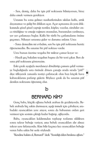 - Sen, demiþ, daha bu iþin püf noktasýný bilmiyorsun, biraz
daha emek vermen gerekiyor.
Ustanýn bu sonu gelmez nasihatlerinden sýkýlan kalfa, artýk
dayanamaz ve gidip bir dükkan açar. Açar açmasýna da yeni dükkanýnda güzel güzel yaptýðý testiler, küpler, vazolar, sürahiler onca titizliðine ve emeðe raðmen orasýndan, burasýndan yarýlmaya,
yer yer çatlamaya baþlar. Kalfa bir türlü bu çatlamalarýn önüne
geçemez. Nihayet ustasýna gider ve durumu anlatýr. Usta:
- Sana demedim mi evladým, sen bu iþin püf noktasýný henüz
öðrenemedin. Bu sanatýn bir püf noktasý vardýr.
Usta bunun üzerine tezgaha bir miktar çamur koyar ve:
- Haydi geç bakalým tezgahýn baþýna da bir testi çýkar. Ben de
sana püf noktasýný göstereyim.
Eski çýrak ayaðýyla merdaneyi döndürüp çamura þekil vermeye baþladýðýnda usta önünde dönen çanaða arada sýrada "püf!"
diye üfleyerek zamanla testiyi çatlatacak olan bazý küçük hava
kabarcýklarýný patlatýp giderir. Böylece çýrak da bu sanatýn püf
denilen noktasýný öðrenmiþ olur.

b
BERNARD KÝM?
Genç baba, küçük oðlunu bebek arabasý ile gezdiriyordu. Bebek arabada hiç sakin durmuyor, aþaðý inmek için çabalýyor, arabadaki oyuncaklarý yere atýyor, sonra da babasýnýn onlarý geri
vermesi için sesinin çýktýðý kadar baðýrýp, aðlýyordu.
Baba, oyuncaklarý kaldýrýmdan toplayýp tozlarýný sildikten
sonra tekrar bebeðe veriyor, ama bebek oyuncaklarý alýr almaz
tekrar yere fýrlatýyordu. Kim bilir kaçýncý kez oyuncaklarý bebeðe
veren baba sakin bir sesle söylendi:
"Kendine hakim ol, Bernard!" dedi. "Sessizliði elden býrakma oðlum."

93

 