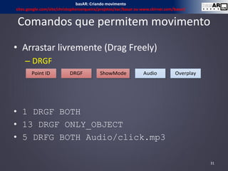 Comandos que permitem movimento
• Arrastar livremente (Drag Freely)
– DRGF
• 1 DRGF BOTH
• 13 DRGF ONLY_OBJECT
• 5 DRFG BOTH Audio/click.mp3
31
basAR: Criando movimento
sites.google.com/site/christophercerqueira/projetos/ear/basar ou www.ckirner.com/basar/
Point ID DRGF Audio OverplayShowMode
 