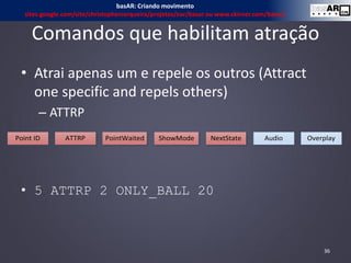 Comandos que habilitam atração
• Atrai apenas um e repele os outros (Attract
one specific and repels others)
– ATTRP
• 5 ATTRP 2 ONLY_BALL 20
36
Point ID ATTRP Audio OverplayNextStatePointWaited ShowMode
basAR: Criando movimento
sites.google.com/site/christophercerqueira/projetos/ear/basar ou www.ckirner.com/basar/
 
