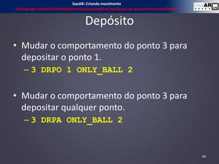 Depósito
• Mudar o comportamento do ponto 3 para
depositar o ponto 1.
– 3 DRPO 1 ONLY_BALL 2
• Mudar o comportamento do ponto 3 para
depositar qualquer ponto.
– 3 DRPA ONLY_BALL 2
49
basAR: Criando movimento
sites.google.com/site/christophercerqueira/projetos/ear/basar ou www.ckirner.com/basar/
 