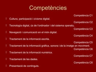 Competències
Competència C1
 Cultura, participació i civisme digital.
Competència C2
 Tecnología digital, ús de l’ordinador i del sistema operatiu.
Competència C3
 Navegació i comunicació en el món digital.
Competència C4
 Tractament de la informació escrita.
Competència C5
 Tractament de la informació gràfica, sonora i de la imatge en moviment.
Competència C6
 Tractament de la informació numèrica.
Competència C7
 Tractament de les dades.
Competència C8
 Presentació de continguts.
 