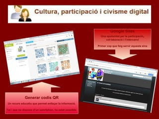 Google Sites
Una opotunitat per la participació,
col·laboració i l’intercanvi
Primer cop que faig servir aquesta eina
Generar codis QR
Un recurs educatiu que permet enllaçar la informació.
Tot i que no disposo d’un samrtphon, ha estat possible.
 