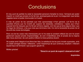 Conclusions
El meu punt de partida ha estat la necessitat personal d’ampliar la meva formació per poder
impartir un nivell que encara no he fet mai, acompanyada de la por i la inseguretat i que tantes
vegades tenen el poder d’ennuvolar la il·lussió.
A més de parlar de les activitats que més aprenentatge m’han generat, vull fer-ho de la
quantitat d’hores que he invertit per superar els obstacles, entrebancs i reptes que m’han
suposat tant les tasques que he fet per primera vegada, com les que ja tenia alguna idea i que
he hagut de refrescar, o les que creia que dominava més i he vist la necessitat de posar-me al
dia amb les noves tecnologies.
Però una de les coses més interessants per mi ha estat la constant reflexió de com he anant
gestionant aquest procés d’aprenentatge, de com m’identificao amb el procés de la majoria
dels meus alumnes i de com podria millorar la meva pràctica docent.
He acabat amb l’alegria d’una feina ben feta, la satisfacció de les pors inicials superades, amb
un cistell carregat d’eines i reflexions, i amb l’esperança de que continueu ampliant i millorant
aquest tipus de formació i que puguem gaudir-ne.
Moltes gràcies!
“Dona’m un punt de suport i aixecaré el món”
Arquímides.
 