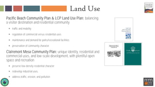 Land Use
Pacific Beach Community Plan & LCP Land Use Plan: balancing
a visitor destination and residential community
 traffic and mobility
 regulation of commercial versus residential uses
 maintenance and demand for parks/recreational facilities
 preservation of community character
Clairemont Mesa Community Plan: unique identity, residential and
commercial uses, and low-scale development, with plentiful open
space and recreation
 preserve low-density residential character
 redevelop industrial uses,
 address traffic, erosion, and pollution
 