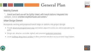 General Plan
Mobility Element
walkable, transit-
Urban Design Element
Incorporate existing and proposed transit stops or stations into project design
 Provide attractively designed transit stops and stations adjacent to active uses and recognizable by the
public
 Design safe, attractive, accessible, lighted, and convenient pedestrian connections
 Locate buildings along transit corridors to allow convenient and direct access to transit stops/stations
 
