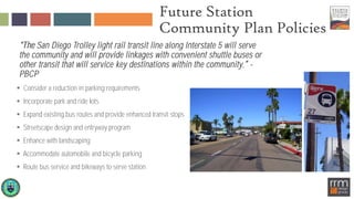 Future Station
Community Plan Policies
San Diego Trolley light rail transit line along Interstate 5 will serve
the community and will provide linkages with convenient shuttle buses or
other transit that will service key destinations within the community -
PBCP
 Consider a reduction in parking requirements
 Incorporate park and ride lots
 Expand existing bus routes and provide enhanced transit stops
 Streetscape design and entryway program
 Enhance with landscaping
 Accommodate automobile and bicycle parking
 Route bus service and bikeways to serve station
 