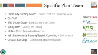 Specific Plan Team
 Community Planning Groups Pacific Beach and Clairemont Mesa
 City Staff
 RRM Design Group Land Use and Urban Design
 Kimley-Horn Mobility and Parking
 HR&A Market Demand and Economics
 Helix Environmental Planning/Baranek Consulting Environmental
 Circulate San Diego Community Engagement Support
 