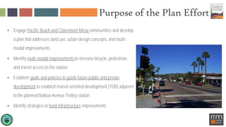 Purpose of the Plan Effort
 Engage Pacific Beach and Clairemont Mesa communities and develop
a plan that addresses land use, urban design concepts, and multi-
modal improvements
 Identify multi-modal improvements to increase bicycle, pedestrian,
and transit access to the station
 Establish goals and policies to guide future public and private
development to establish transit-oriented development (TOD) adjacent
to the planned Balboa Avenue Trolley station
 Identify strategies to fund infrastructure improvements
 