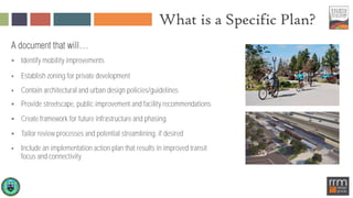 What is a Specific Plan?
 Identify mobility improvements
 Establish zoning for private development
 Contain architectural and urban design policies/guidelines
 Provide streetscape, public improvement and facility recommendations
 Create framework for future infrastructure and phasing
 Tailor review processes and potential streamlining, if desired
 Include an implementation action plan that results in improved transit
focus and connectivity
 