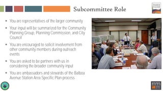 Subcommittee Role
 You are representatives of the larger community
 Your input will be summarized for the Community
Planning Group, Planning Commission, and City
Council
 You are encouraged to solicit involvement from
other community members during outreach
events
 You are asked to be partners with us in
considering the broader community input
 You are ambassadors and stewards of the Balboa
Avenue Station Area Specific Plan process
 
