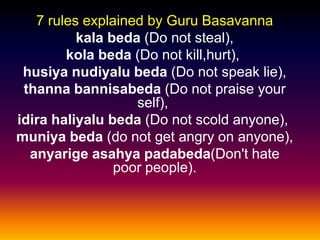 7 rules explained by Guru Basavanna
          kala beda (Do not steal),
        kola beda (Do not kill,hurt),
 husiya nudiyalu beda (Do not speak lie),
 thanna bannisabeda (Do not praise your
                   self),
idira haliyalu beda (Do not scold anyone),
muniya beda (do not get angry on anyone),
  anyarige asahya padabeda(Don't hate
                poor people).
 