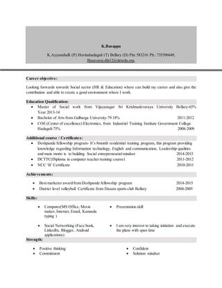 K.Basappa
K.Ayyanahalli (P) Huvinahadagali (T) Bellary (D) Pin: 583216 Ph.: 735396649,
Basavaraj.dfp12@detedu.org,
Career objective:
Looking forwards towards Social sector (HR & Education) where can build my career and also give the
contribution and able to create a good environment where I work.
Education Qualification:
 Master of Social work from Vijayanagar Sri Krishnadevaraya University Bellary-65%
Year 2013-14
 Bachelor of Arts from Gulbarga University-79.18% 2011-2012
 COE (Center of excellence) Electronics, from Industrial Training Institute Government College
Hadagali-75% 2008-2009
Additional course / Certificates:
 Deshpande fellowship program- It’s 8month residential training program, this program providing
knowledge regarding Information technology, English and communication, Leadership qualities
and main motto is to building Social entrepreneurial mindset 2014-2015
 DCTTC(Diploma in computer teacher training course) 2011-2012
 NCC ‘B’ Certificate 2010-2011
Achievements:
 Best marketer award from Deshpande fellowship program 2014-2015
 District level volleyball Certificate from Dasara sports club Bellary 2004-2005
Skills:
 Computer(MS Office, Movie
maker, Internet, Email, Kannada
typing )
 Presentation skill
 Social Networking (Face book,
LinkedIn, Blogger, Android
applications)
 I am very interest to taking initiation and execute
the plans with span time
Strength:
 Positive thinking  Confident
 Commitment  Solution mindset
 