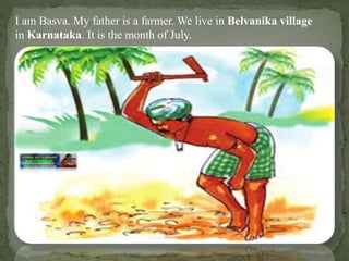 I am Basva. My father is a farmer. We live in Belvanika village
in Karnataka. It is the month of July.
 
