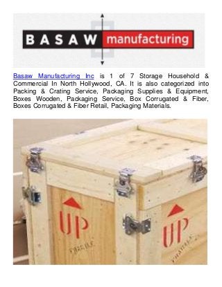 Basaw Manufacturing Inc is 1 of 7 Storage Household &
Commercial In North Hollywood, CA. It is also categorized into
Packing & Crating Service, Packaging Supplies & Equipment,
Boxes Wooden, Packaging Service, Box Corrugated & Fiber,
Boxes Corrugated & Fiber Retail, Packaging Materials.
 
