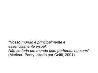 “ Nosso mundo é principalmente e essencialmente visual. Não se faria um mundo com perfumes ou sons"  (Merleau-Ponty, citado por Ceitil, 2001) 