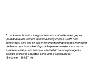 "... as formas isoladas, integrando-se nos mais diferentes grupos, permitem quase sempre inúmeras configurações. Basta essa  constatação para que se evidencie uma das propriedades intrínsecas  do êxtase: sua incansável disposição para emprestar a um mesmo  estado de coisas - por exemplo, um cenário ou uma paisagem –  os mais diferentes aspectos, conteúdos e significações.”  (Benjamin, 1984:37 -8) 