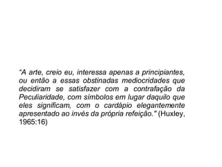 “ A arte, creio eu, interessa apenas a principiantes, ou então a essas obstinadas mediocridades que decidiram se satisfazer com a contrafação da Peculiaridade, com símbolos em lugar daquilo que eles significam, com o cardápio elegantemente apresentado ao invés da própria refeição."  (Huxley, 1965:16) 