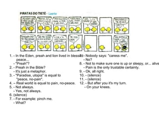 1. - In the Eden, preah and lion lived in blessed  peace... - "Preah"? 2. - Preah in the Bible? - It's just a metaphor. 3. - "Paradise, utopia" is equal to  "peace, no-pain". 4. – Real world is equal to pain, no-peace. 5. - Not always. - Yes, not always. 6. (silence) 7.  - For example: pinch me. - What?   7. - Nobody says: "caress me". - No?   8. - Not to make sure one is up or sleepy, or... alive. - Pain is the only trustable certainty.   9. - Ok, all right.   10. - (silence)   11. - (silence)   12. - But after you it's my turn. - On your knees. 