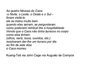 As quatro Névoas do Caos o Norte, o Leste, o Oeste e o Sul – foram visitá-lo ele as tratou muito bem quando elas saíram, se perguntaram como poderiam retribuir-lhe a hospitalidade Vendo que o Caos não tinha buracos no corpo como elas tinham  (olhos, nariz, boca, ouvidos, etc.) resolveram dar-lhe um buraco por dia ao fim de sete dias o Caos morreu Kuang-Tsé via John Cage via Augusto de Campos  