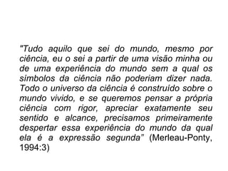 " Tudo aquilo que sei do mundo, mesmo por ciência, eu o sei a partir de uma visão minha ou de uma experiência do mundo sem a qual os símbolos da ciência não poderiam dizer nada. Todo o universo da ciência é construído sobre o mundo vivido, e se queremos pensar a própria ciência com rigor, apreciar exatamente seu sentido e alcance, precisamos primeiramente despertar essa experiência do mundo da qual ela é a expressão segunda”  (Merleau-Ponty, 1994:3) 
