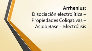 Arrhenius:
Disociación electrolítica –
Propiedades Coligativas –
Ácido Base – Electrólisis
 