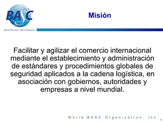Misión



 Facilitar y agilizar el comercio internacional
mediante el establecimiento y administración
de estándares y procedimientos globales de
seguridad aplicados a la cadena logística, en
  asociación con gobiernos, autoridades y
           empresas a nivel mundial.


                                                  11
 