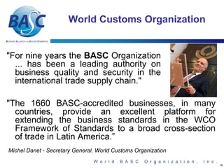 World Customs Organization


"For nine years the BASC Organization
  ... has been a leading authority on
  business quality and security in the
  international trade supply chain."

"The 1660 BASC-accredited businesses, in many
  countries, provide an excellent platform for
  extending the business standards in the WCO
  Framework of Standards to a broad cross-section
  of trade in Latin America.”
Michel Danet - Secretary General. World Customs Organization

                                                               18
 