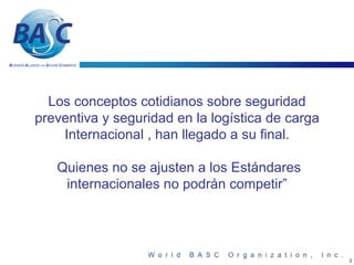 Los conceptos cotidianos sobre seguridad
preventiva y seguridad en la logística de carga
    Internacional , han llegado a su final.

   Quienes no se ajusten a los Estándares
    internacionales no podrán competir”




                                                  2
 