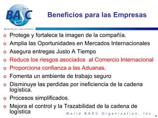 Beneficios para las Empresas

o Protege y fortalece la imagen de la compañía.
o Amplia las Oportunidades en Mercados Internacionales
o Asegura entregas Justo A Tiempo
o Reduce los riesgos asociados al Comercio Internacional
o Proporciona confianza a las Aduanas.
o Fomenta un ambiente de trabajo seguro
o Disminuye las perdidas por ineficiencia de la cadena
  logística.
o Procesos simplificados.
o Mejora el control y la Trazabilidad de la cadena de
  logística
                                                           26
 